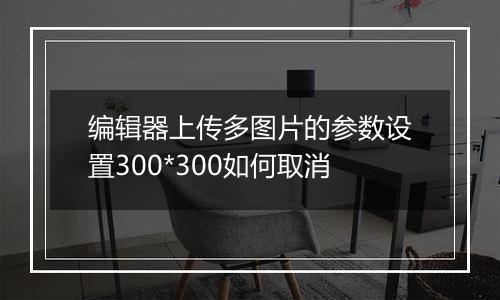编辑器上传多图片的参数设置300*300如何取消
