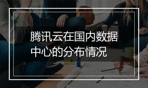 腾讯云在国内数据中心的分布情况