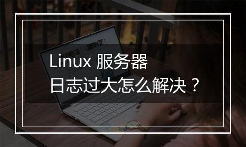 Linux 服务器日志过大怎么解决?