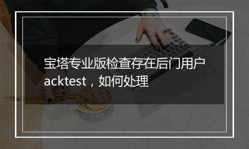 宝塔专业版检查存在后门用户acktest,如何处理