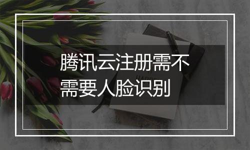 腾讯云注册需不需要人脸识别