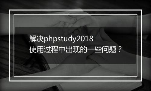 解决phpstudy2018使用过程中出现的一些问题?
