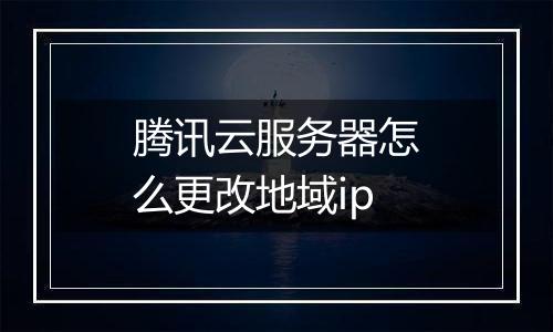腾讯云服务器怎么更改地域ip