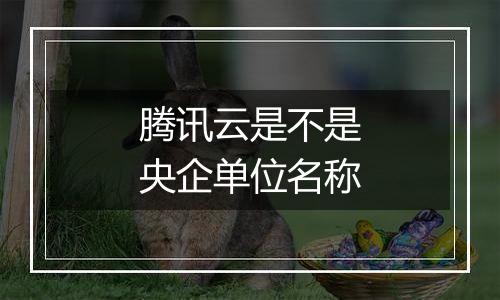 腾讯云是不是央企单位名称