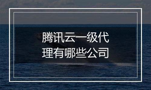 腾讯云一级代理有哪些公司
