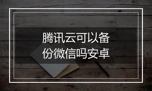 腾讯云可以备份微信吗安卓