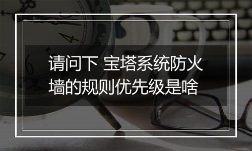 请问下 宝塔系统防火墙的规则优先级是啥