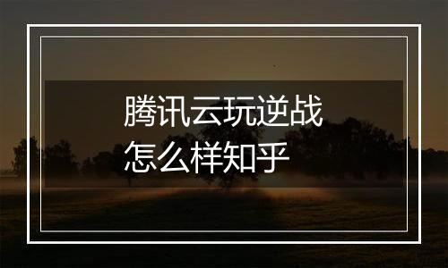 腾讯云玩逆战怎么样知乎