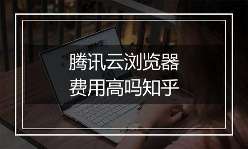 腾讯云浏览器费用高吗知乎