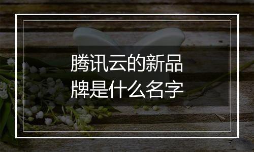 腾讯云的新品牌是什么名字