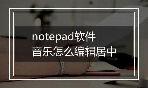 notepad软件音乐怎么编辑居中