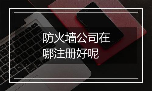 防火墙公司在哪注册好呢