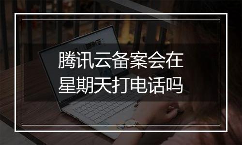 腾讯云备案会在星期天打电话吗