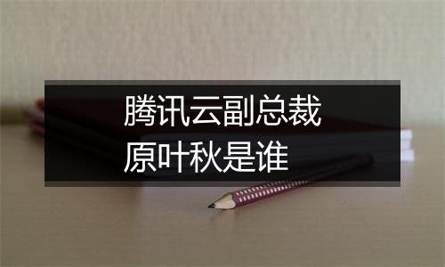 腾讯云副总裁原叶秋是谁