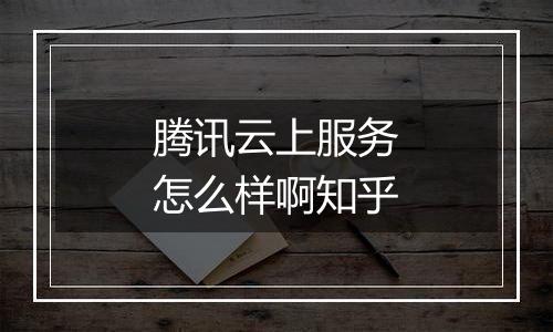 腾讯云上服务怎么样啊知乎