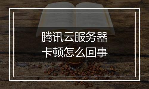 腾讯云服务器卡顿怎么回事