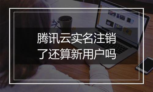腾讯云实名注销了还算新用户吗