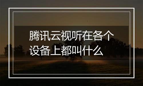 腾讯云视听在各个设备上都叫什么