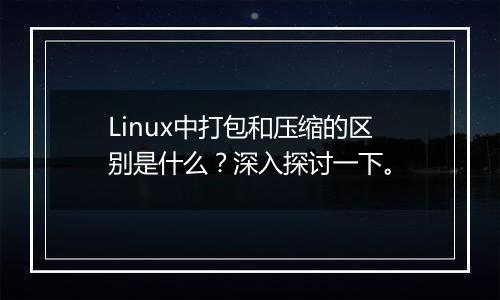 Linux中打包和压缩的区别是什么?深入探讨一下。