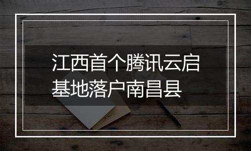 江西首个腾讯云启基地落户南昌县