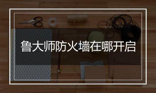 鲁大师防火墙在哪开启