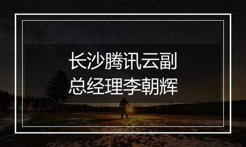 长沙腾讯云副总经理李朝辉