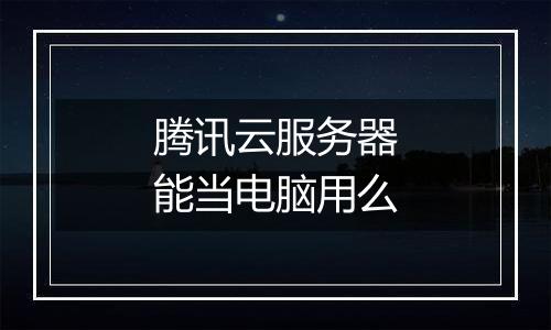 腾讯云服务器能当电脑用么