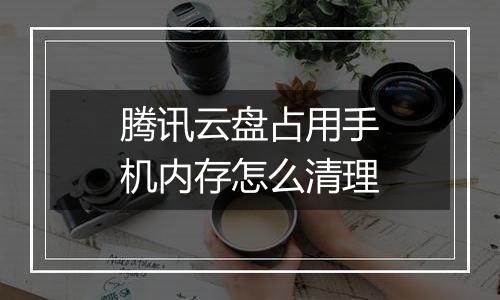 腾讯云盘占用手机内存怎么清理