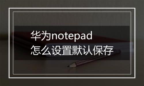 华为notepad怎么设置默认保存