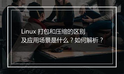 Linux 打包和压缩的区别及应用场景是什么?如何解析?