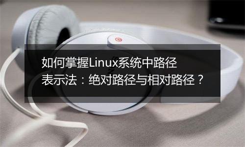 如何掌握Linux系统中路径表示法:绝对路径与相对路径?