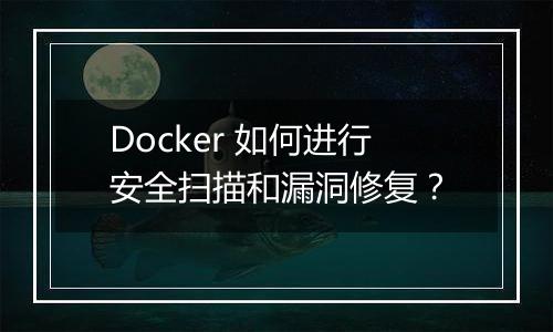 Docker 如何进行安全扫描和漏洞修复?
