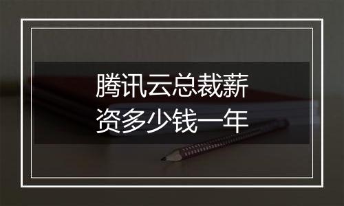 腾讯云总裁薪资多少钱一年
