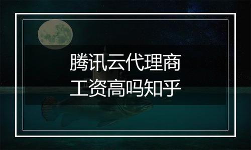 腾讯云代理商工资高吗知乎