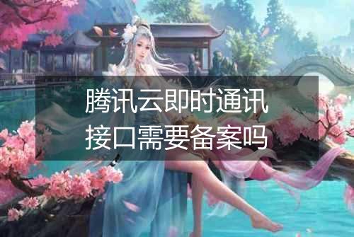 腾讯云即时通讯接口需要备案吗