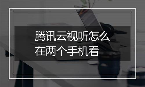 腾讯云视听怎么在两个手机看