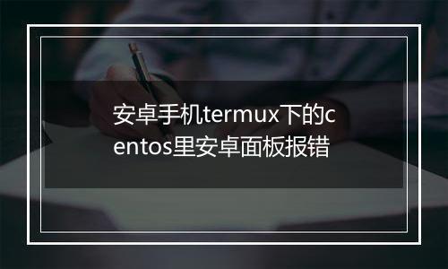 安卓手机termux下的centos里安卓面板报错