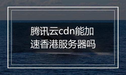 腾讯云cdn能加速香港服务器吗