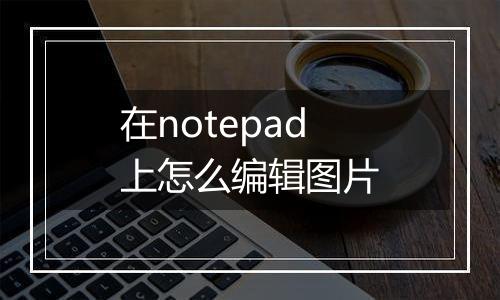 在notepad上怎么编辑图片