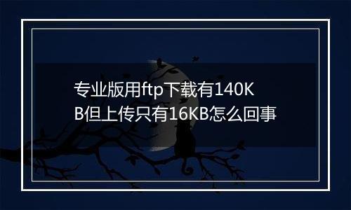 专业版用ftp下载有140KB但上传只有16KB怎么回事