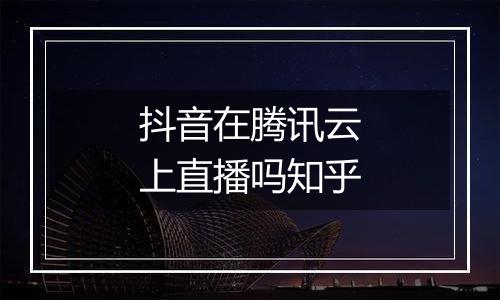 抖音在腾讯云上直播吗知乎