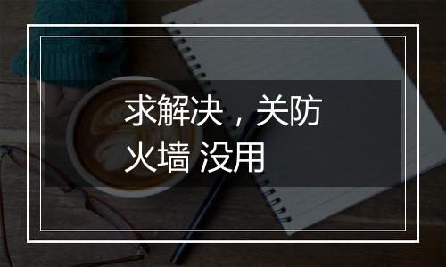 求解决,关防火墙 没用