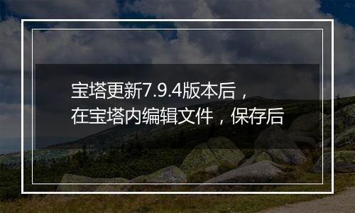 宝塔更新7.9.4版本后，在宝塔内编辑文件，保存后