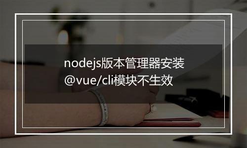 nodejs版本管理器安装@vue/cli模块不生效