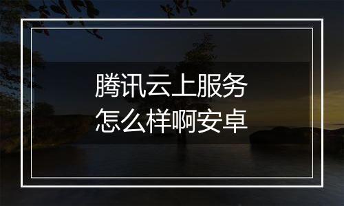 腾讯云上服务怎么样啊安卓