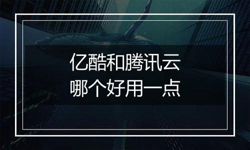 亿酷和腾讯云哪个好用一点