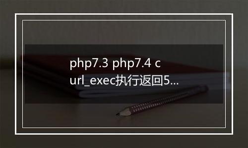 php7.3 php7.4 curl_exec执行返回502,有大神帮忙解决一下吗?