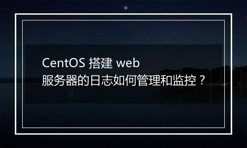CentOS 搭建 web 服务器的日志如何管理和监控?