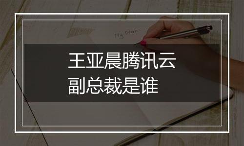 王亚晨腾讯云副总裁是谁