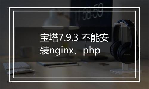 宝塔7.9.3 不能安装nginx、php